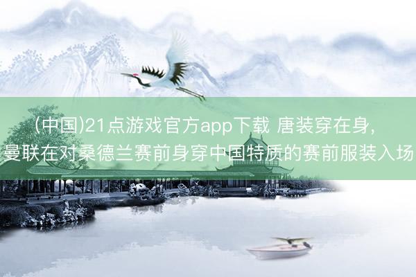 (中国)21点游戏官方app下载 唐装穿在身, 曼联在对桑德兰赛前身穿中国特质的赛前服装入场