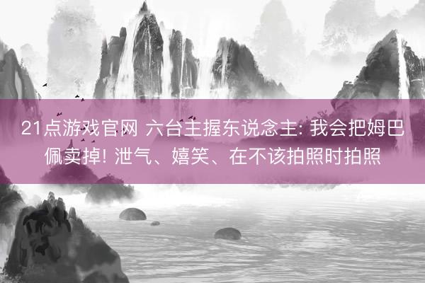 21点游戏官网 六台主握东说念主: 我会把姆巴佩卖掉! 泄气、嬉笑、在不该拍照时拍照