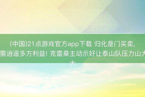 (中国)21点游戏官方app下载 归化是门买卖, 需逍遥多方利益! 克雷桑主动示好让泰山队压力山大