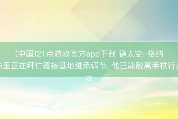 (中国)21点游戏官方app下载 德太空: 格纳布里正在拜仁覆按基地继承调节, 他已能脱离手杖行走