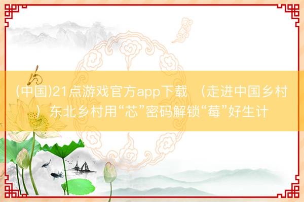 (中国)21点游戏官方app下载 （走进中国乡村）东北乡村用“芯”密码解锁“莓”好生计