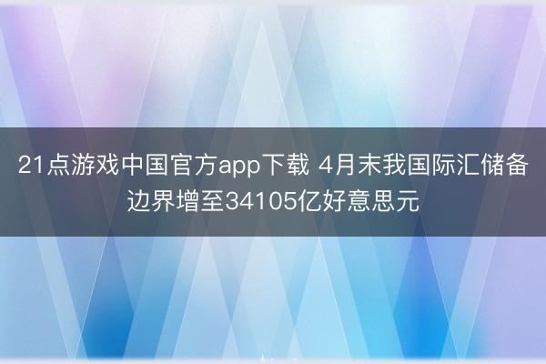 21点游戏中国官方app下载 4月末我国际汇储备边界增至34105亿好意思元