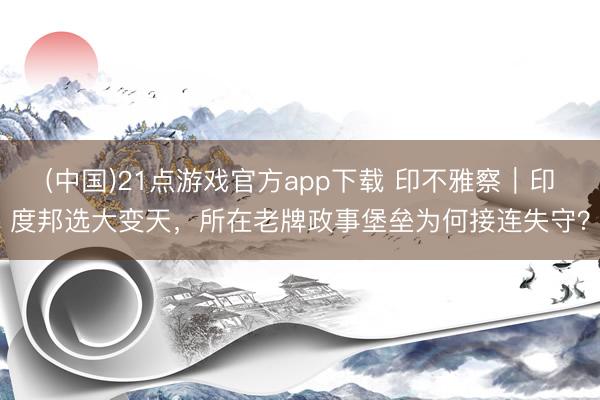 (中国)21点游戏官方app下载 印不雅察｜印度邦选大变天，所在老牌政事堡垒为何接连失守？