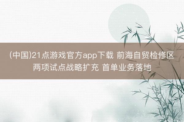 (中国)21点游戏官方app下载 前海自贸检修区两项试点战略扩充 首单业务落地