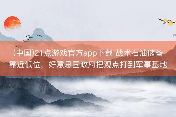 (中国)21点游戏官方app下载 战术石油储备靠近低位，好意思国政府把观点打到军事基地