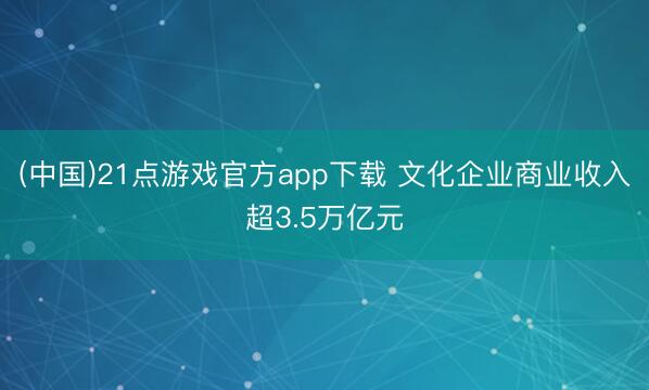 (中国)21点游戏官方app下载 文化企业商业收入超3.5万亿元