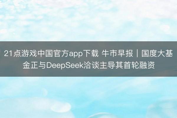 21点游戏中国官方app下载 牛市早报｜国度大基金正与DeepSeek洽谈主导其首轮融资