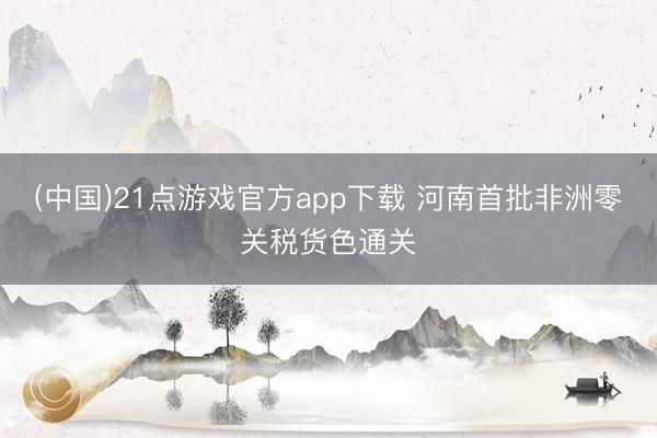 (中国)21点游戏官方app下载 河南首批非洲零关税货色通关