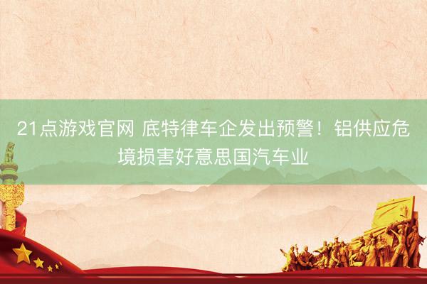 21点游戏官网 底特律车企发出预警！铝供应危境损害好意思国汽车业