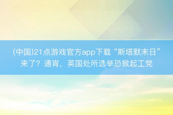 (中国)21点游戏官方app下载 “斯塔默末日”来了？通宵，英国处所选举恐掀起工党
