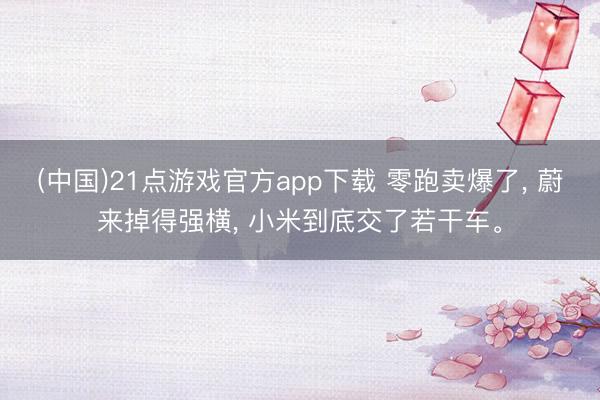 (中国)21点游戏官方app下载 零跑卖爆了, 蔚来掉得强横, 小米到底交了若干车。