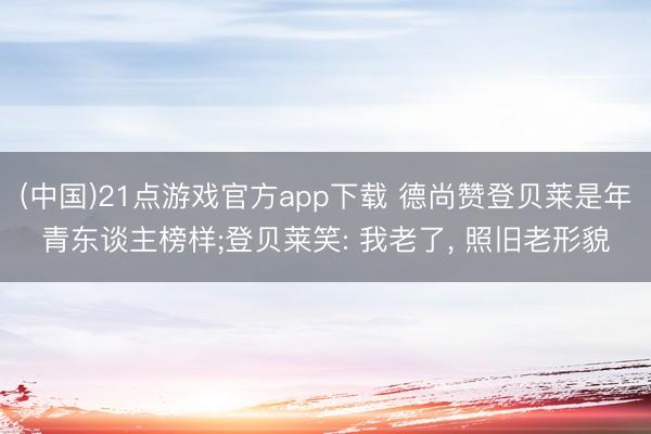 (中国)21点游戏官方app下载 德尚赞登贝莱是年青东谈主榜样;登贝莱笑: 我老了, 照旧老形貌