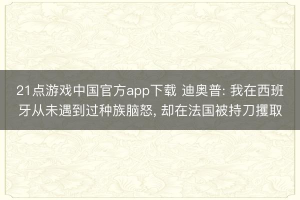 21点游戏中国官方app下载 迪奥普: 我在西班牙从未遇到过种族脑怒, 却在法国被持刀攫取