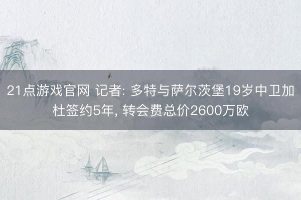 21点游戏官网 记者: 多特与萨尔茨堡19岁中卫加杜签约5年, 转会费总价2600万欧