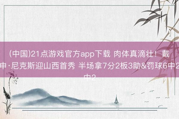 (中国)21点游戏官方app下载 肉体真滴壮！戴申·尼克斯迎山西首秀 半场拿7分2板3助&罚球6中2