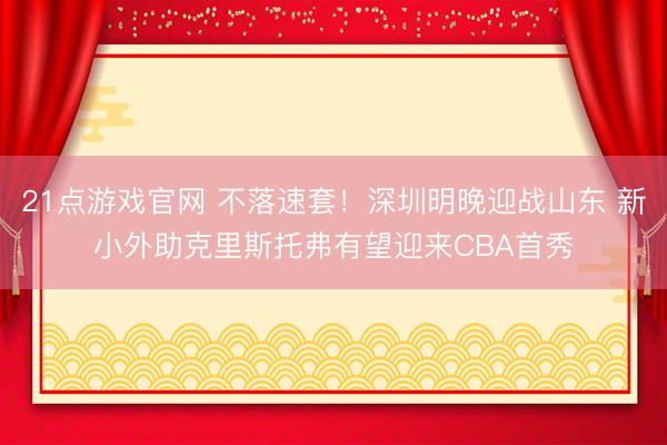 21点游戏官网 不落速套！深圳明晚迎战山东 新小外助克里斯托弗有望迎来CBA首秀
