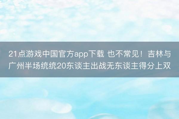 21点游戏中国官方app下载 也不常见！吉林与广州半场统统20东谈主出战无东谈主得分上双