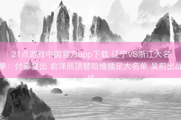 21点游戏中国官方app下载 辽宁VS浙江大名单：付豪复出 俞泽辰顶替哈维插足大名单 吴前出战