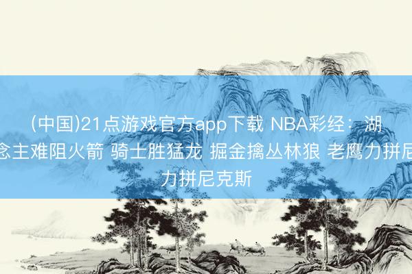 (中国)21点游戏官方app下载 NBA彩经：湖东说念主难阻火箭 骑士胜猛龙 掘金擒丛林狼 老鹰力拼尼克斯