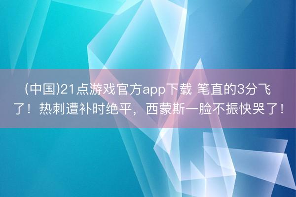 (中国)21点游戏官方app下载 笔直的3分飞了！热刺遭补时绝平，西蒙斯一脸不振快哭了！