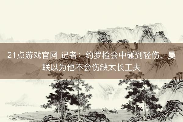 21点游戏官网 记者：约罗检会中碰到轻伤，曼联以为他不会伤缺太长工夫