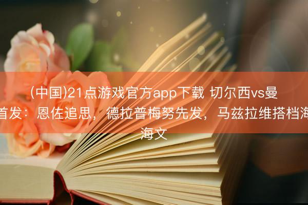 (中国)21点游戏官方app下载 切尔西vs曼联首发：恩佐追思，德拉普梅努先发，马兹拉维搭档海文