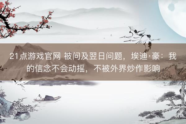 21点游戏官网 被问及翌日问题，埃迪·豪：我的信念不会动摇，不被外界炒作影响