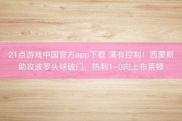 21点游戏中国官方app下载 满有控制！西蒙斯助攻波罗头球破门，热刺1-0向上布莱顿