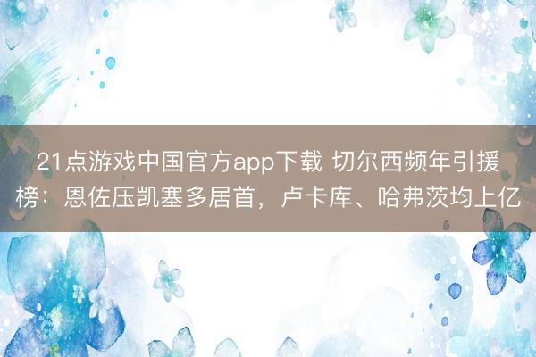 21点游戏中国官方app下载 切尔西频年引援榜：恩佐压凯塞多居首，卢卡库、哈弗茨均上亿