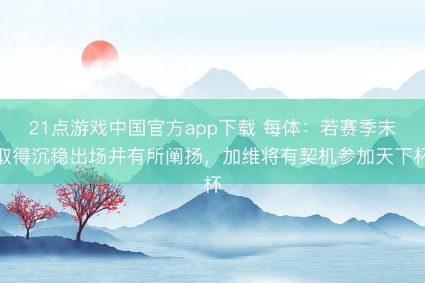 21点游戏中国官方app下载 每体：若赛季末取得沉稳出场并有所阐扬，加维将有契机参加天下杯