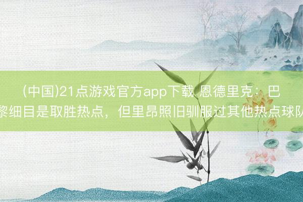 (中国)21点游戏官方app下载 恩德里克：巴黎细目是取胜热点，但里昂照旧驯服过其他热点球队