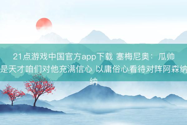 21点游戏中国官方app下载 塞梅尼奥：瓜帅是天才咱们对他充满信心 以庸俗心看待对阵阿森纳