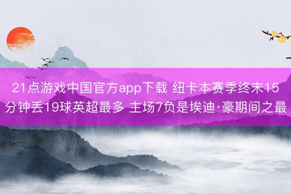 21点游戏中国官方app下载 纽卡本赛季终末15分钟丢19球英超最多 主场7负是埃迪·豪期间之最