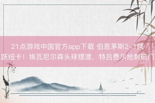 21点游戏中国官方app下载 伯恩茅斯2-1跳跃纽卡！埃瓦尼尔森头球摆渡，特吕费尔抢刺破门