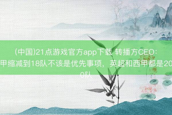 (中国)21点游戏官方app下载 转播方CEO：意甲缩减到18队不该是优先事项，英超和西甲都是20队