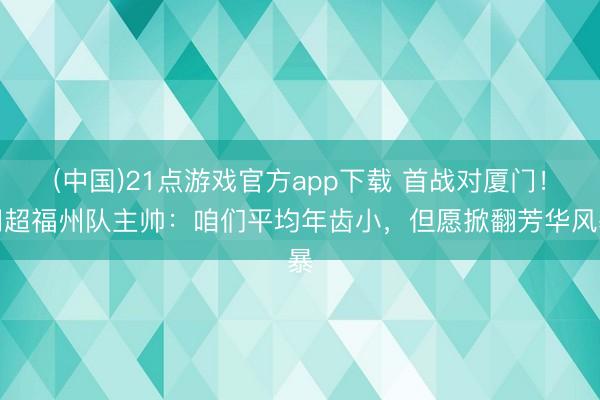 (中国)21点游戏官方app下载 首战对厦门!闽超福州队主帅:咱们平均年齿小,但愿掀翻芳华风暴