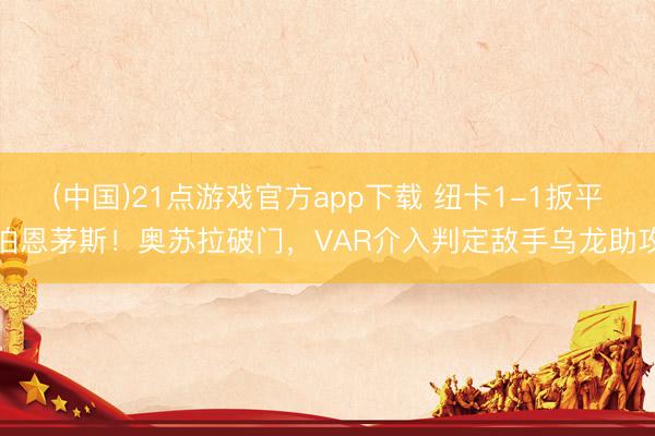 (中国)21点游戏官方app下载 纽卡1-1扳平伯恩茅斯！奥苏拉破门，VAR介入判定敌手乌龙助攻