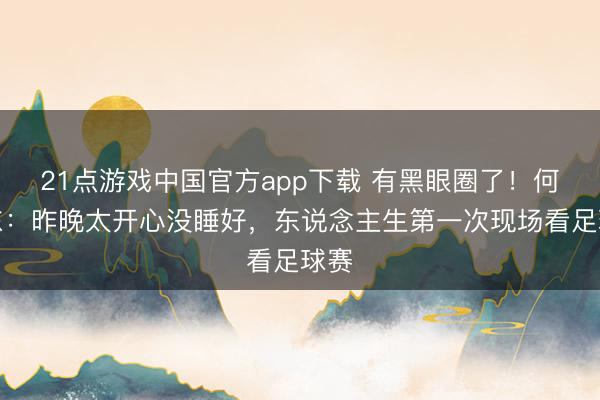 21点游戏中国官方app下载 有黑眼圈了！何润东：昨晚太开心没睡好，东说念主生第一次现场看足球赛