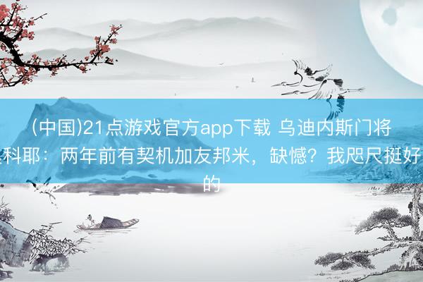 (中国)21点游戏官方app下载 乌迪内斯门将奥科耶：两年前有契机加友邦米，缺憾？我咫尺挺好的
