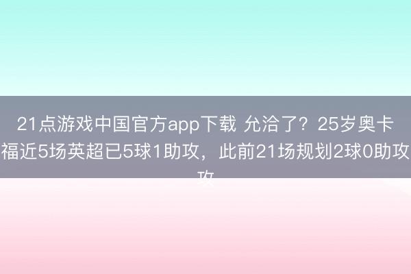 21点游戏中国官方app下载 允洽了？25岁奥卡福近5场英超已5球1助攻，此前21场规划2球0助攻
