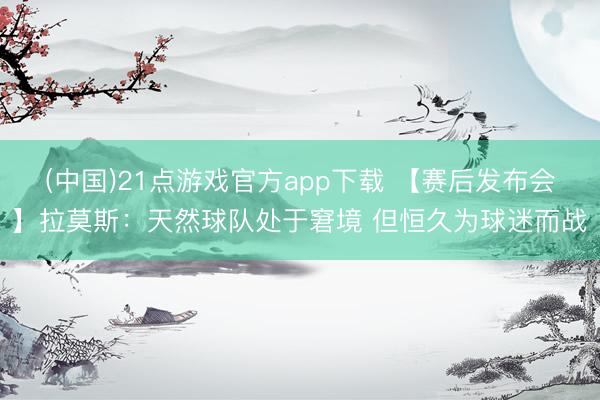 (中国)21点游戏官方app下载 【赛后发布会】拉莫斯：天然球队处于窘境 但恒久为球迷而战