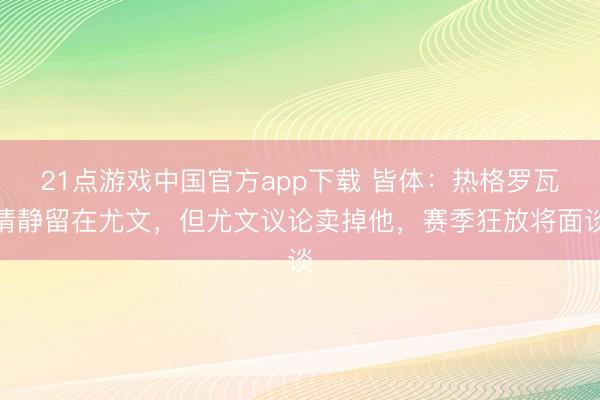 21点游戏中国官方app下载 皆体：热格罗瓦清静留在尤文，但尤文议论卖掉他，赛季狂放将面谈