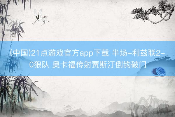 (中国)21点游戏官方app下载 半场-利兹联2-0狼队 奥卡福传射贾斯汀倒钩破门