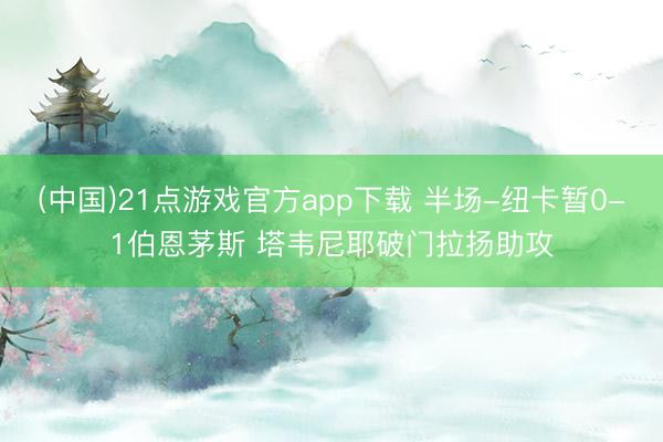 (中国)21点游戏官方app下载 半场-纽卡暂0-1伯恩茅斯 塔韦尼耶破门拉扬助攻