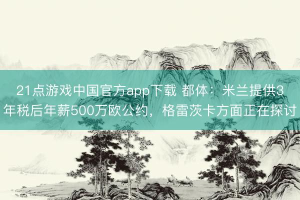 21点游戏中国官方app下载 都体：米兰提供3年税后年薪500万欧公约，格雷茨卡方面正在探讨