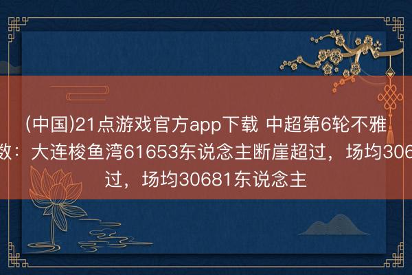 (中国)21点游戏官方app下载 中超第6轮不雅世东说念主数：大连梭鱼湾61653东说念主断崖超过，场均30681东说念主