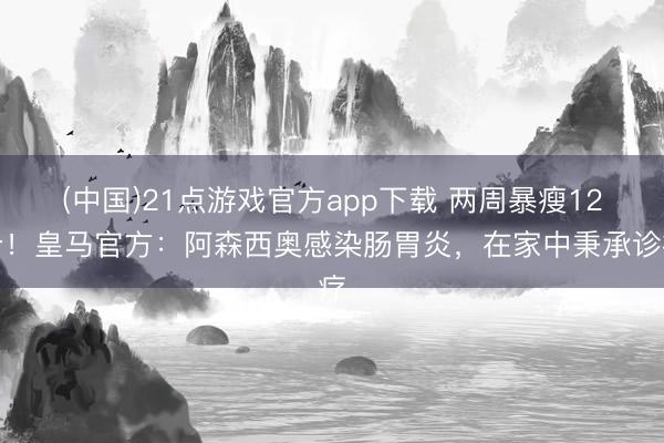 (中国)21点游戏官方app下载 两周暴瘦12斤！皇马官方：阿森西奥感染肠胃炎，在家中秉承诊疗