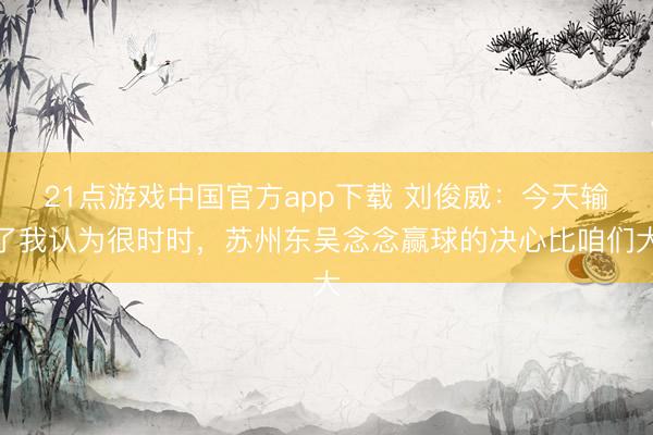 21点游戏中国官方app下载 刘俊威：今天输了我认为很时时，苏州东吴念念赢球的决心比咱们大