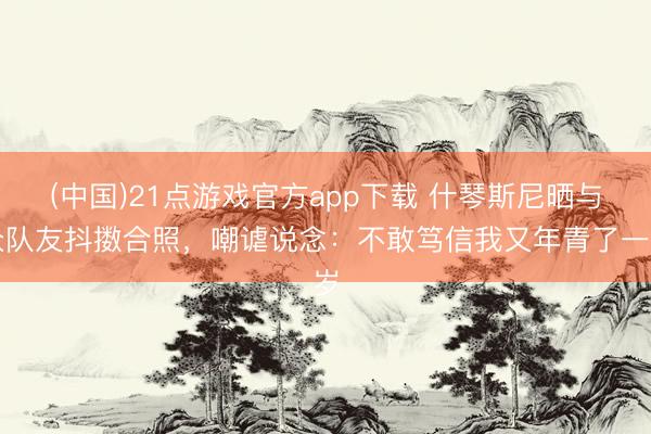 (中国)21点游戏官方app下载 什琴斯尼晒与众队友抖擞合照,嘲谑说念:不敢笃信我又年青了一岁