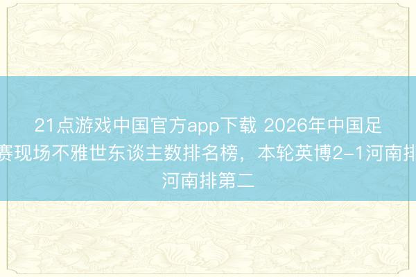 21点游戏中国官方app下载 2026年中国足球比赛现场不雅世东谈主数排名榜，本轮英博2-1河南排第二